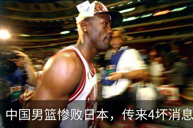 中国男篮惨败日本，传来4坏消息1好消息，防守崩盘，郭士强承压